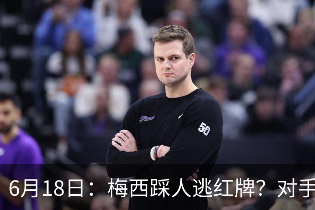 6月18日：梅西踩人逃红牌？对手主帅一句话令人闭嘴，他让比赛变得太轻松